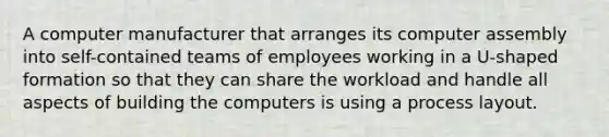 A computer manufacturer that arranges its computer assembly into self-contained teams of employees working in a U-shaped formation so that they can share the workload and handle all aspects of building the computers is using a process layout.