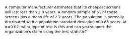 A computer manufacturer estimates that its cheapest screens will last less than 2.8 years. A random sample of 61 of these screens has a mean life of 2.7 years. The population is normally distributed with a population standard deviation of 0.88 years. At α=0.02, what type of test is this and can you support the organization's claim using the test statistic?