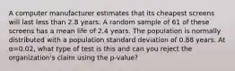 A computer manufacturer estimates that its cheapest screens will last less than 2.8 years. A random sample of 61 of these screens has a mean life of 2.4 years. The population is normally distributed with a population standard deviation of 0.88 years. At α=0.02, what type of test is this and can you reject the organization's claim using the p-value?