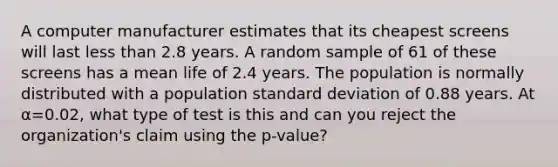 A computer manufacturer estimates that its cheapest screens will last less than 2.8 years. A random sample of 61 of these screens has a mean life of 2.4 years. The population is normally distributed with a population standard deviation of 0.88 years. At α=0.02, what type of test is this and can you reject the organization's claim using the p-value?