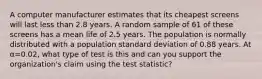 A computer manufacturer estimates that its cheapest screens will last less than 2.8 years. A random sample of 61 of these screens has a mean life of 2.5 years. The population is normally distributed with a population standard deviation of 0.88 years. At α=0.02, what type of test is this and can you support the organization's claim using the test statistic?