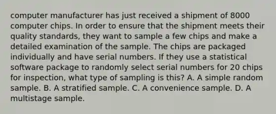 computer manufacturer has just received a shipment of 8000 computer chips. In order to ensure that the shipment meets their quality standards, they want to sample a few chips and make a detailed examination of the sample. The chips are packaged individually and have serial numbers. If they use a statistical software package to randomly select serial numbers for 20 chips for inspection, what type of sampling is this? A. A simple random sample. B. A stratified sample. C. A convenience sample. D. A multistage sample.