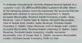 A computer manufacturer recently shipped several laptops to a customer (cost: 25,000) and billed the customer30,000. Which of the following options correctly expresses the accounts that are debited and credited to record this transaction? A. Debits: Accounts Receivable, Finished-Goods Inventory; credits: Sales Revenue, Cost of Goods Sold. B. Debits: Accounts Receivable, Cost of Goods Sold; credits: Sales Revenue, Finished-Goods Inventory. C. Debits: Sales Revenue, Cost of Goods Sold; credits: Accounts Receivable, Finished-Goods Inventory. D. Debits: Sales Revenue, Finished-Goods Inventory; credits: Accounts Receivable, Cost of Goods Sold. E. Debits: Accounts Receivable; credits: Finished-Goods Inventory, Profit on Sale.