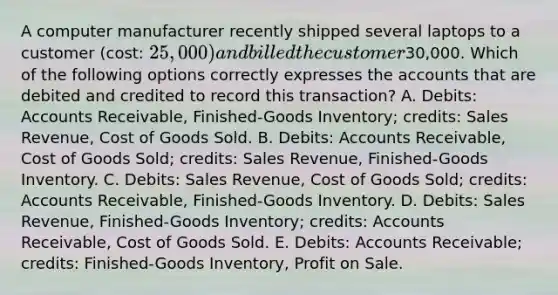 A computer manufacturer recently shipped several laptops to a customer (cost: 25,000) and billed the customer30,000. Which of the following options correctly expresses the accounts that are debited and credited to record this transaction? A. Debits: Accounts Receivable, Finished-Goods Inventory; credits: Sales Revenue, Cost of Goods Sold. B. Debits: Accounts Receivable, Cost of Goods Sold; credits: Sales Revenue, Finished-Goods Inventory. C. Debits: Sales Revenue, Cost of Goods Sold; credits: Accounts Receivable, Finished-Goods Inventory. D. Debits: Sales Revenue, Finished-Goods Inventory; credits: Accounts Receivable, Cost of Goods Sold. E. Debits: Accounts Receivable; credits: Finished-Goods Inventory, Profit on Sale.