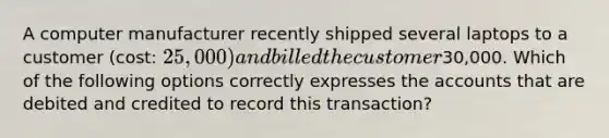 A computer manufacturer recently shipped several laptops to a customer (cost: 25,000) and billed the customer30,000. Which of the following options correctly expresses the accounts that are debited and credited to record this transaction?