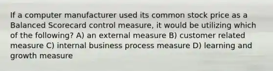 If a computer manufacturer used its common stock price as a Balanced Scorecard control measure, it would be utilizing which of the following? A) an external measure B) customer related measure C) internal business process measure D) learning and growth measure