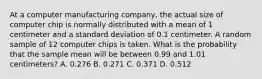 At a computer manufacturing company, the actual size of computer chip is normally distributed with a mean of 1 centimeter and a standard deviation of 0.1 centimeter. A random sample of 12 computer chips is taken. What is the probability that the sample mean will be between 0.99 and 1.01 centimeters? A. 0.276 B. 0.271 C. 0.371 D. 0.512