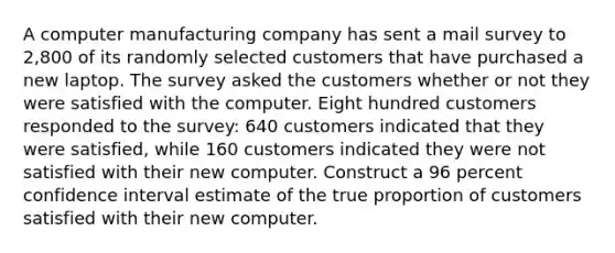 A computer manufacturing company has sent a mail survey to 2,800 of its randomly selected customers that have purchased a new laptop. The survey asked the customers whether or not they were satisfied with the computer. Eight hundred customers responded to the survey: 640 customers indicated that they were satisfied, while 160 customers indicated they were not satisfied with their new computer. Construct a 96 percent confidence interval estimate of the true proportion of customers satisfied with their new computer.