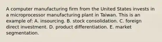 A computer manufacturing firm from the United States invests in a microprocessor manufacturing plant in Taiwan. This is an example of: A. insourcing. B. stock consolidation. C. foreign direct investment. D. product differentiation. E. market segmentation.