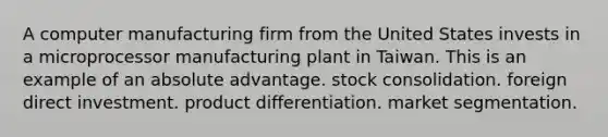 A computer manufacturing firm from the United States invests in a microprocessor manufacturing plant in Taiwan. This is an example of an absolute advantage. stock consolidation. foreign direct investment. product differentiation. market segmentation.