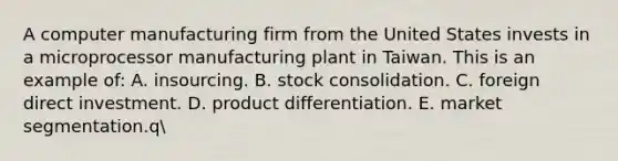 A computer manufacturing firm from the United States invests in a microprocessor manufacturing plant in Taiwan. This is an example of: A. insourcing. B. stock consolidation. C. foreign direct investment. D. product differentiation. E. market segmentation.q