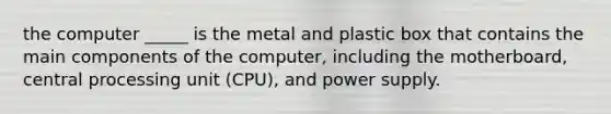 the computer _____ is the metal and plastic box that contains the main components of the computer, including the motherboard, central processing unit (CPU), and power supply.