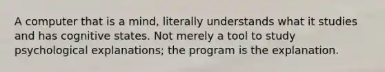 A computer that is a mind, literally understands what it studies and has cognitive states. Not merely a tool to study psychological explanations; the program is the explanation.