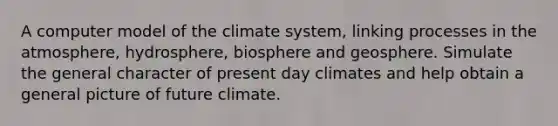 A computer model of the climate system, linking processes in the atmosphere, hydrosphere, biosphere and geosphere. Simulate the general character of present day climates and help obtain a general picture of future climate.