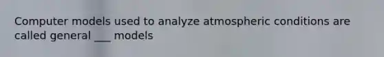 Computer models used to analyze atmospheric conditions are called general ___ models