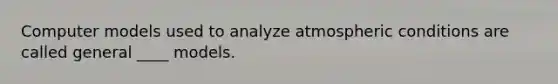 Computer models used to analyze atmospheric conditions are called general ____ models.