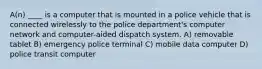 A(n) ____ is a computer that is mounted in a police vehicle that is connected wirelessly to the police department's computer network and computer-aided dispatch system. A) removable tablet B) emergency police terminal C) mobile data computer D) police transit computer