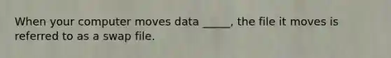 When your computer moves data _____, the file it moves is referred to as a swap file.