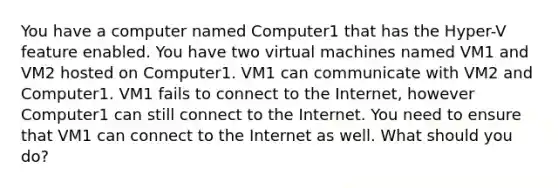 You have a computer named Computer1 that has the Hyper-V feature enabled. You have two virtual machines named VM1 and VM2 hosted on Computer1. VM1 can communicate with VM2 and Computer1. VM1 fails to connect to the Internet, however Computer1 can still connect to the Internet. You need to ensure that VM1 can connect to the Internet as well. What should you do?