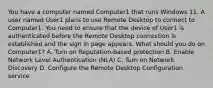 You have a computer named Computer1 that runs Windows 11. A user named User1 plans to use Remote Desktop to connect to Computer1. You need to ensure that the device of User1 is authenticated before the Remote Desktop connection is established and the sign in page appears. What should you do on Computer1? A. Turn on Reputation-based protection B. Enable Network Level Authentication (NLA) C. Turn on Network Discovery D. Configure the Remote Desktop Configuration service