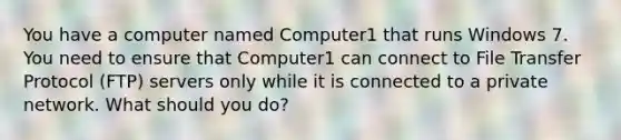 You have a computer named Computer1 that runs Windows 7. You need to ensure that Computer1 can connect to File Transfer Protocol (FTP) servers only while it is connected to a private network. What should you do?