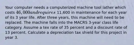 Your computer needs a computerized machine tool lather which costs 46,000 and requires 11,600 in maintenance for each year of its 3 year life. After three years, this machine will need to be replaced. The machine falls into the MACRS 3-year class life category. Assume a tex rate of 35 percent and a discount rate of 13 percent. Calculate a depreciation tax shield for this project in year 3.