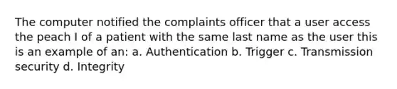 The computer notified the complaints officer that a user access the peach I of a patient with the same last name as the user this is an example of an: a. Authentication b. Trigger c. Transmission security d. Integrity