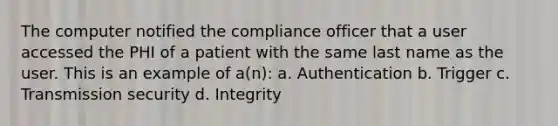 The computer notified the compliance officer that a user accessed the PHI of a patient with the same last name as the user. This is an example of a(n): a. Authentication b. Trigger c. Transmission security d. Integrity