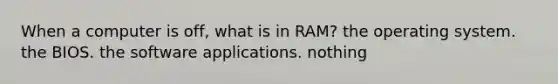 When a computer is off, what is in RAM? the operating system. the BIOS. the software applications. nothing