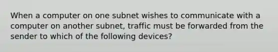 When a computer on one subnet wishes to communicate with a computer on another subnet, traffic must be forwarded from the sender to which of the following devices?