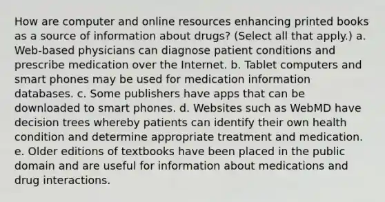 How are computer and online resources enhancing printed books as a source of information about drugs? (Select all that apply.) a. Web-based physicians can diagnose patient conditions and prescribe medication over the Internet. b. Tablet computers and smart phones may be used for medication information databases. c. Some publishers have apps that can be downloaded to smart phones. d. Websites such as WebMD have decision trees whereby patients can identify their own health condition and determine appropriate treatment and medication. e. Older editions of textbooks have been placed in the public domain and are useful for information about medications and drug interactions.