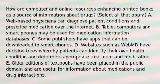 How are computer and online resources enhancing printed books as a source of information about drugs? (Select all that apply.) A. Web-based physicians can diagnose patient conditions and prescribe medication over the Internet. B. Tablet computers and smart phones may be used for medication information databases. C. Some publishers have apps that can be downloaded to smart phones. D. Websites such as WebMD have decision trees whereby patients can identify their own health condition and determine appropriate treatment and medication. E. Older editions of textbooks have been placed in the public domain and are useful for information about medications and drug interactions.