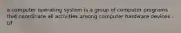 a computer operating system is a group of computer programs that coordinate all activities among computer hardware devices - t/f