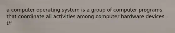 a computer operating system is a group of computer programs that coordinate all activities among computer hardware devices - t/f