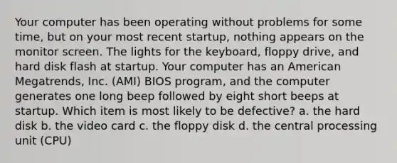 Your computer has been operating without problems for some time, but on your most recent startup, nothing appears on the monitor screen. The lights for the keyboard, floppy drive, and hard disk flash at startup. Your computer has an American Megatrends, Inc. (AMI) BIOS program, and the computer generates one long beep followed by eight short beeps at startup. Which item is most likely to be defective? a. the hard disk b. the video card c. the floppy disk d. the central processing unit (CPU)