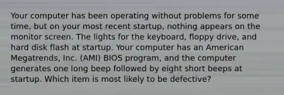 Your computer has been operating without problems for some time, but on your most recent startup, nothing appears on the monitor screen. The lights for the keyboard, floppy drive, and hard disk flash at startup. Your computer has an American Megatrends, Inc. (AMI) BIOS program, and the computer generates one long beep followed by eight short beeps at startup. Which item is most likely to be defective?