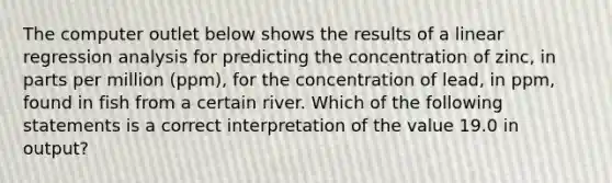 The computer outlet below shows the results of a linear regression analysis for predicting the concentration of zinc, in parts per million (ppm), for the concentration of lead, in ppm, found in fish from a certain river. Which of the following statements is a correct interpretation of the value 19.0 in output?