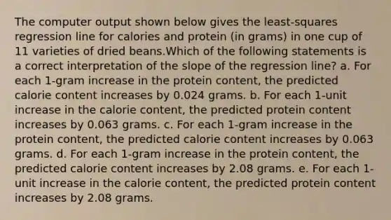 The computer output shown below gives the least-squares regression line for calories and protein (in grams) in one cup of 11 varieties of dried beans.Which of the following statements is a correct interpretation of the slope of the regression line? a. For each 1-gram increase in the protein content, the predicted calorie content increases by 0.024 grams. b. For each 1-unit increase in the calorie content, the predicted protein content increases by 0.063 grams. c. For each 1-gram increase in the protein content, the predicted calorie content increases by 0.063 grams. d. For each 1-gram increase in the protein content, the predicted calorie content increases by 2.08 grams. e. For each 1-unit increase in the calorie content, the predicted protein content increases by 2.08 grams.