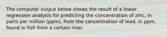 The computer output below shows the result of a linear regression analysis for predicting the concentration of zinc, in parts per million (ppm), from the concentration of lead, in ppm, found in fish from a certain river.