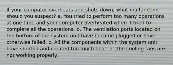 If your computer overheats and shuts down, what malfunction should you suspect? a. You tried to perform too many operations at one time and your computer overheated when it tried to complete all the operations. b. The ventilation ports located on the bottom of the system unit have become plugged or have otherwise failed. c. All the components within the system unit have shorted and created too much heat. d. The cooling fans are not working properly.