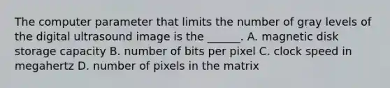 The computer parameter that limits the number of gray levels of the digital ultrasound image is the ______. A. magnetic disk storage capacity B. number of bits per pixel C. clock speed in megahertz D. number of pixels in the matrix