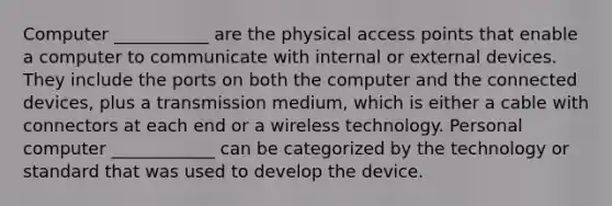 Computer ___________ are the physical access points that enable a computer to communicate with internal or external devices. They include the ports on both the computer and the connected devices, plus a transmission medium, which is either a cable with connectors at each end or a wireless technology. Personal computer ____________ can be categorized by the technology or standard that was used to develop the device.