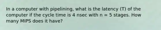 In a computer with pipelining, what is the latency (T) of the computer if the cycle time is 4 nsec with n = 5 stages. How many MIPS does it have?