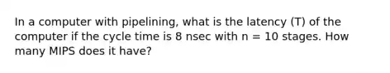 In a computer with pipelining, what is the latency (T) of the computer if the cycle time is 8 nsec with n = 10 stages. How many MIPS does it have?