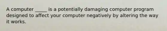 A computer _____ is a potentially damaging computer program designed to affect your computer negatively by altering the way it works.