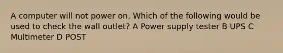 A computer will not power on. Which of the following would be used to check the wall outlet? A Power supply tester B UPS C Multimeter D POST