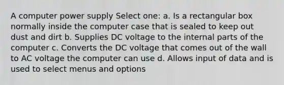 A computer power supply Select one: a. Is a rectangular box normally inside the computer case that is sealed to keep out dust and dirt b. Supplies DC voltage to the internal parts of the computer c. Converts the DC voltage that comes out of the wall to AC voltage the computer can use d. Allows input of data and is used to select menus and options