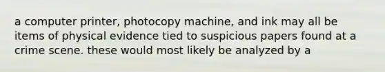 a computer printer, photocopy machine, and ink may all be items of physical evidence tied to suspicious papers found at a crime scene. these would most likely be analyzed by a