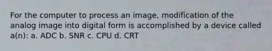 For the computer to process an image, modification of the analog image into digital form is accomplished by a device called a(n): a. ADC b. SNR c. CPU d. CRT