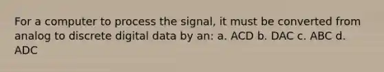 For a computer to process the signal, it must be converted from analog to discrete digital data by an: a. ACD b. DAC c. ABC d. ADC